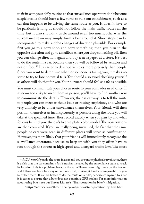 to fitin with your daily routine so that surveillance operators don’t become suspicious. It should have a few turns to rule out coincidences, such as a car that happens to be driving the same route as you. It docsn’t have to be particularly long, It should not follow the main traffic routes all the time, but it also shouldn’t circle around itsclf too much, otherwisc the surveillance team may simply form a box around it. Short stops can be incorporated to make sudden changes of dircction plausible. For example, first you go to a copy shop and copy something, then you tum in the opposite dircction and go to a mailbox where you drop something off. Then you can change dircction again and buy a newspaper at a store. It’s best o do the route in a car, because then you will e followed by vehicles and not on foot.* It’s casicr to deseribe vehicles more precisely than people. Since you want to determine whether someone i taling you, it makes no sense to try to lose potential tails. You should also avoid checking yourself, as others will do that for you. Your pursuers should fecl as safe as possible.  You must communicate your chosen route to your comrades in advance. If it sccms too risky to meet them in person, you’ll have to find another way to communicate the details. However, the casiest way is to tell the route to people you can meet without issuc or raising suspicions, and who are very unlikely to be under surveillance themselves. Your friends will then position themselves as inconspicuously as possible along the route you will take at the specified time. They record exactly when you pass by and what follows behind you: the car’s license plate, color, model. The obscrvations are then compiled. If you are really being surveilled, the fact that the same people or cars were scen in different places will serve as confirmation, Howeverit’s more likely that your friends will immediately recognize the surveillance operators, because to keep up with you they often have to race through the streets at high specd and disregard traffic laws. The most  NP notes I you do the route in  car and you are under physical surveillince, there s arik that the car contains a GPS tracker installed by the surveillance team to track itsLocation. This i s problem, because the surveillnce team might rly on the tracker and follow you from far away or even notat all, making it harder or imposible for you o detect them, It can be better to do the route on a bike, because compared to s car, itis casier to ensure that a bike does not contain 8 GPS tracker.For more information sbout using bikes, sce our Threat Library’s “Transportation by bike™ mitigation.  *hetps://notrace how/threat-libraey/mitigations/transportations-by-bike html  69 